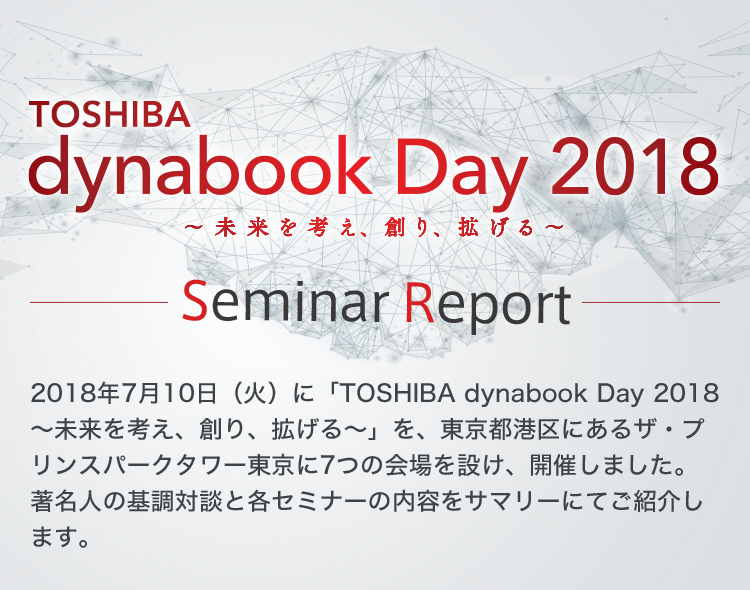 TOSHIBA dynabook Day 2018 ～未来を考え、創り、拡げる～ Seminar Report 2018年7月10日（火）に「TOSHIBA dynabook Day 2018 ～未来を考え、創り、拡げる～」を、東京都港区にあるザ・プリンスパークタワー東京に7つの会場を設け、開催しました。著名人の基調対談と各セミナーの内容をサマリーにてご紹介します。