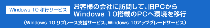 Windows 10 移行サービス（Windows 10 リプレース支援サービス、Windows 10アップグレードサービス）　お客様の会社に訪問して、旧PCからWindows 10搭載のPCへ環境を移行