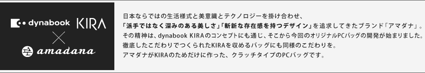 dynabook KIRA×amadana　日本ならではの生活様式と美意識とテクノロジーを掛け合わせ、
「派手ではなく深みのある美しさ」「斬新な存在感を持つデザイン」を追求してきたブランド「アマダナ」。
その精神は、dynabook KIRAのコンセプトにも通じ、そこから今回の
オリジナルＰＣバッグの開発が始まりました。
徹底したこだわりでつくられたKIRAを収めるバッグにも同様のこだわりを。
アマダナがKIRAのためだけに作った、クラッチタイプのPCバッグです。

