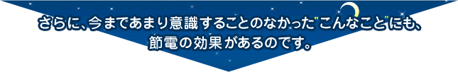 さらに、今まであまり意識することのなかった こんなこと にも、節電の効果があるのです。