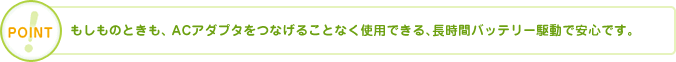 POINT もしものときも、ACアダプタをつなげることなく使用できる、長時間バッテリー駆動で安心です。