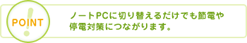 POINT ノートPCに切り替えるだけでも節電や停電対策につながります。