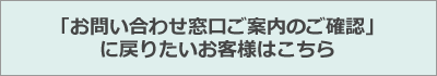 「お問い合わせ窓口ご案内のご確認」に戻りたいお客様はこちら