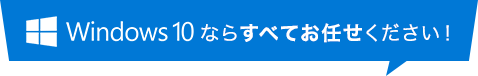 Windows 10 ならすべてお任せください!