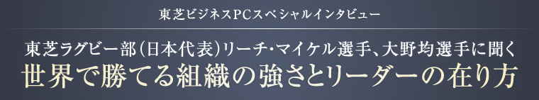 東芝ビジネスPCスペシャルインタビュー 東芝ラグビー部（日本代表）リーチ・マイケル選手、大野均選手に聞く 世界で勝てる組織の強さとリーダーの在り方