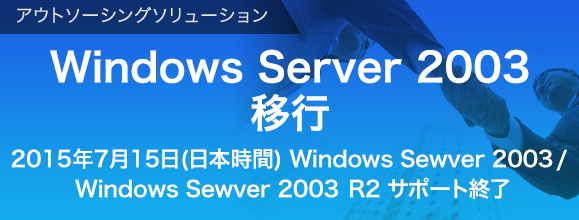 アウトソーシングソリューション  Windows Server 2003からの移行ご検討を 2015年7月15日(日本時間) Windows Sewver 2003 Windows Sewver 2003R2 サポート終了