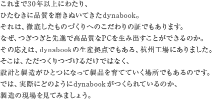 これまで30年以上にわたり、ひたむきに品質を磨きぬいてきたdynabook。それは、徹底したものづくりへのこだわりの証でもあります。なぜ、つぎつぎと先進で高品質なPCを生み出すことが出来るのか。その応えは、dynabookの生産拠点でもある、杭州工場にありました。そこは、ただつくりづづけるだけではなく、設計と製造がひとつになって製品を育てていく場所でもあるのです。では、実際にどのようにdynabookがつくられているのか、製造の現場を見てみましょう。