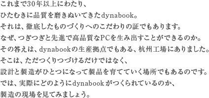 これまで30年以上にわたり、ひたむきに品質を磨きぬいてきたdynabook。それは、徹底したものづくりへのこだわりの証でもあります。なぜ、つぎつぎと先進で高品質なPCを生み出すことが出来るのか。その答えは、dynabookの生産拠点でもある、杭州工場にありました。そこは、ただつくりづづけるだけではなく、設計と製造がひとつになって製品を育てていく場所でもあるのです。では、実際にどのようにdynabookがつくられているのか、製造の現場を見てみましょう。