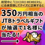 期間中に「COCORO MEMBERS」に会員登録してクイズに正解すると350万円相当のJTBトラベルギフトが抽選で1名様に当たる！