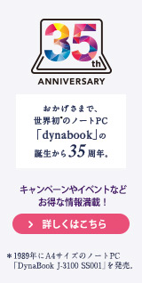 35th ANNIVERSARY おかげさまで、世界初＊のノートPC「dynabook」の誕生から35周年。キャンペーンやイベントなどお得な情報満載！詳しくはこちら　＊1989年にA4サイズのノートPC「DynaBook J-3100 SS001」を発売