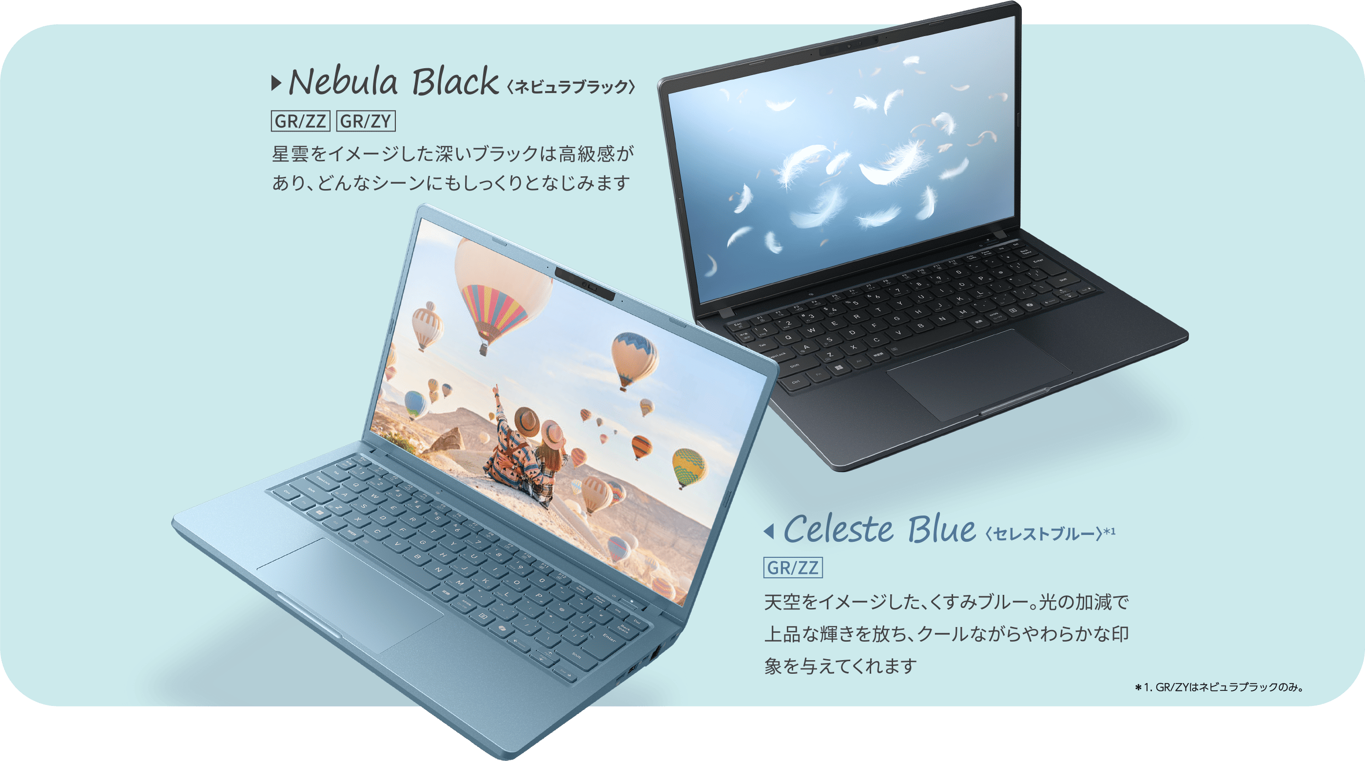 Nebula Black〈ネビュラブラック〉星雲をイメージした深いブラックは高級感があり、どんなシーンにもしっくりとなじみます Celeste Blue〈セレストブルー〉天空をイメージした、くすみブルー。光の加減で上品な輝きを放ち、クールながらやわらかな印象を与えてくれます