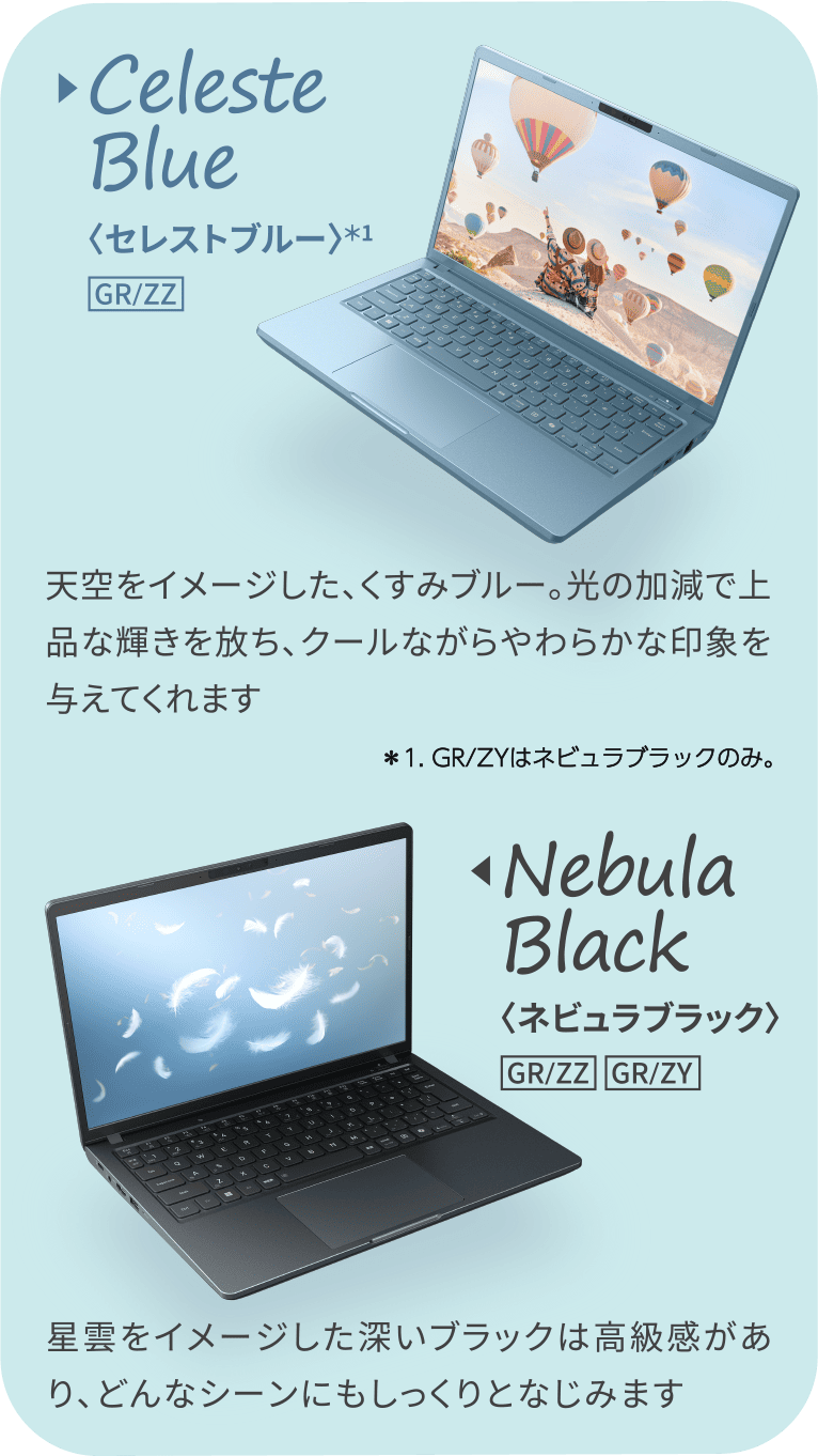 Nebula Black〈ネビュラブラック〉星雲をイメージした深いブラックは高級感があり、どんなシーンにもしっくりとなじみます Celeste Blue〈セレストブルー〉天空をイメージした、くすみブルー。光の加減で上品な輝きを放ち、クールながらやわらかな印象を与えてくれます