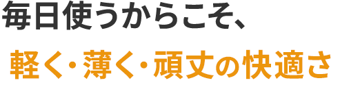 毎日使うからこそ、軽さと快適さを大切に