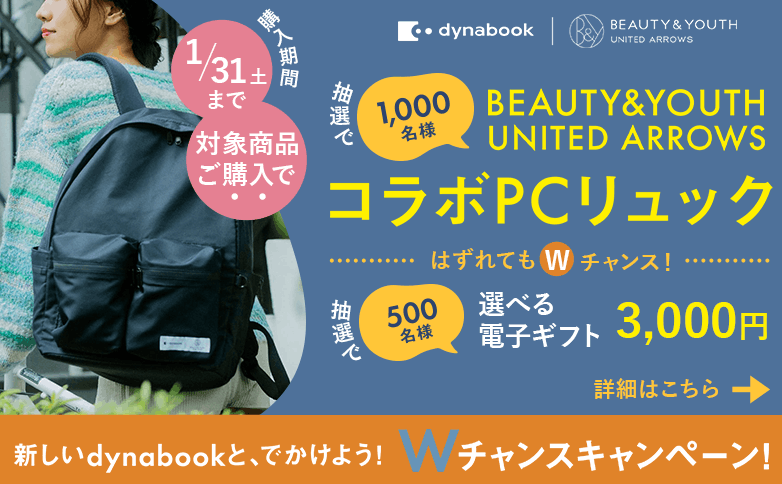 対象商品ご購入で抽選で1,000名様に「BEAUTY&YOUTH UNITED ARROWSコラボPCリュック」はずれてもWチャンス！抽選で1,000名様に「選べる電子ギフト3,000円分」購入期間は1/31(土)まで　詳細はこちら　新しいdynabookと、でかけよう！Wチャンスキャンペーン！