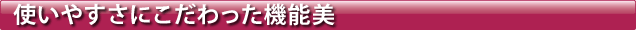 使いやすさにこだわった機能美