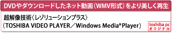 [DVDやダウンロードしたネット動画（WMV形式）をより美しく再生]　超解像技術〈レゾリューションプラス〉（TOSHIBA VIDEO PLAYER／Windows Media(R) Player）　[toshiba pc オリジナル]