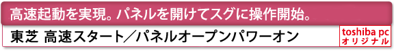 [高速起動 を実現。パネルを開けてスグに操作開始。]東芝 高速スタート／パネルオープンパワーオン[toshiba pc オリジナル]