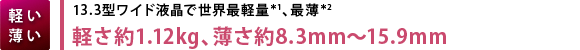 【軽い
薄い】13.3型ワイド液晶で世界最軽量＊1、最薄＊2　軽さ約1.12kg、薄さ約8.3mm～15.9mm
