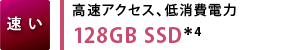 【速い】高速アクセス、低消費電力 128GB SSD＊4