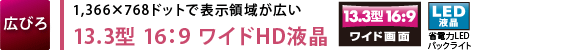 【広びろ】1,366×768ドットで表示領域が広い　13.3型 16：9 ワイドHD液晶　【LED液晶】省電力LEDバックライト