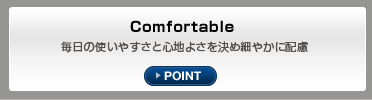 Comfortable 毎日の使いやすさと心地よさを決め細やかに配慮 POINT