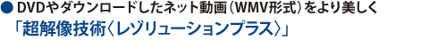● DVDやダウンロードしたネット動画（WMV形式）をより美しく「超解像技術〈レゾリューションプラス〉」