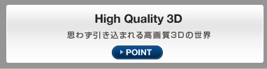 High Quality 3D 思わず引き込まれる高画質3Dの世界 POINT