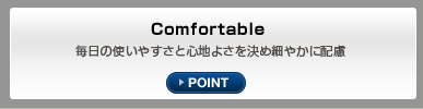 Comfortable 毎日の使いやすさと心地よさを決め細やかに配慮 POINT