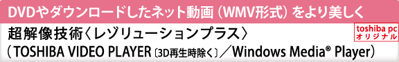 DVDやダウンロードしたネット動画（WMV形式）をより美しく　超解像技術〈レゾリューションプラス〉（TOSHIBA VIDEO PLAYER〔3D再生時除く〕／Windows Media(R) Player）[toshiba pc オリジナル]