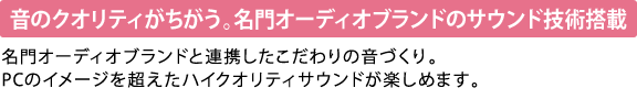 【音のクオリティがちがう。名門オーディオブランドのサウンド技術搭載】　名門オーディオブランドと連携したこだわりの音づくり。PCのイメージを超えたハイクオリティサウンドが楽しめます。