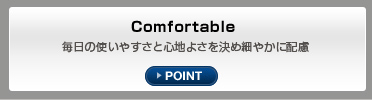 Comfortable 毎日の使いやすさと心地よさを決め細やかに配慮 POINT