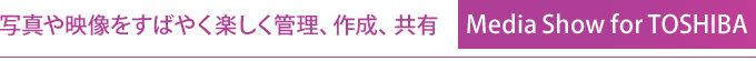 写真や映像をすばやく楽しく管理、作成、共有 Media Show for TOSHIBA