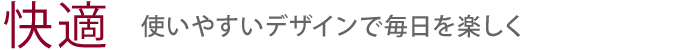 【快適】使いやすいデザインで毎日を楽しく