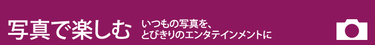 写真を楽しむ いつもの写真を、とびきりのエンタテインメントに