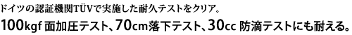 ドイツの認証機関TUVで実施した耐久テストをクリア。100kgf面加圧テスト、70cm落下テスト、30cc 防滴テストにも耐える。