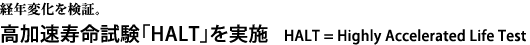 経年変化を検証。　高加速寿命試験「HALT」を実施。HALT = Highly Accelerated Life Tes