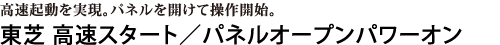 高速起動を実現。パネルを開けて操作開始。　東芝 高速スタート／パネルオープンパワーオン