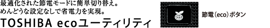 最適化された節電モードに簡単切り替え。めんどうな設定なしで省電力を実現。TOSHIBA ecoユーティリティ【ワンタッチで、節電モードに一発切り替え】