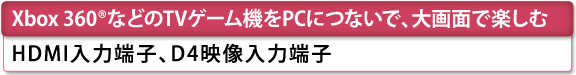 [Xbox 360(R)などのTVゲーム機をPCにつないで、大画面で楽しむ]　HDMI入力端子、D4映像入力端子　[D731][D711]