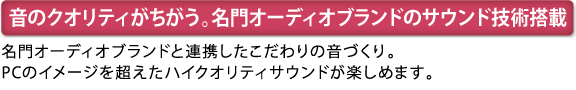 [音のクオリティがちがう。名門オーディオブランドのサウンド技術搭載]　名門オーディオブランドと連携したこだわりの音づくり。PCのイメージを超えたハイクオリティサウンドが楽しめます。