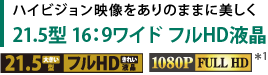 ハイビジョン映像をありのままに美しく　21.5型 16：9ワイド フルHD液晶　[1080P FULL HD＊1]
