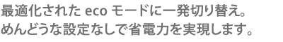 最適化されたecoモードに一発切り替え。めんどうな設定なしで省電力を実現します。