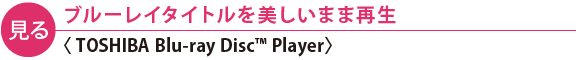 【見る】ブルーレイタイトルを美しいまま再生〈TOSHIBA Blu-ray Disc(TM) Player〉