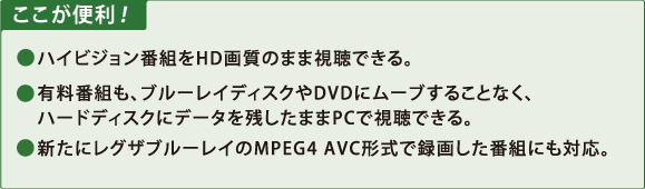 ここが便利！　●ハイビジョン番組をHD画質のまま視聴できる。　●有料番組も、ブルーレイディスクやDVDにムーブすることなく、ハードディスクにデータを残したままPCで視聴できる。　●新たにレグザブルーレイのMPEG4 AVC形式で録画した番組にも対応。