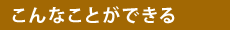 【こんなことができる】