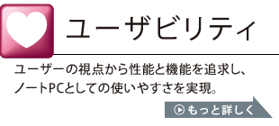 ユーザビリティ：ユーザーの視点から性能と機能を追求し、ノートPCとしての使いやすさを実現。詳しくはこちら