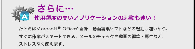 さらに...　使用頻度の高いアプリケーションの起動も速い！　たとえばMircosoft(R)Officeや画像・動画編集ソフトなどの起動も速いから、すぐに作業がスタートできる。メールチェックや動画の編集・再生など、ストレスなく使えます。