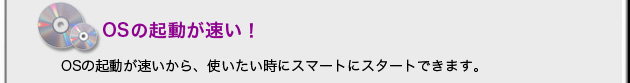 OSほ起動が速い！ OSの起動が速いから、使いたいときにスマートにスタートできます。