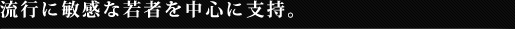 流行に敏感な若者を中心に支持。