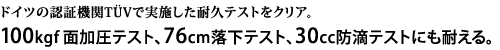 ドイツの認証機関TUVで実施した耐久テストをクリア。100kgf面加圧テスト、70cm落下テスト、30cc 防滴テストにも耐える。